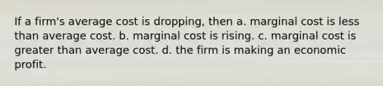 If a firm's average cost is dropping, then a. marginal cost is less than average cost. b. marginal cost is rising. c. marginal cost is greater than average cost. d. the firm is making an economic profit.