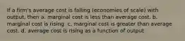 If a firm's average cost is falling (economies of scale) with output, then a. marginal cost is less than average cost. b. marginal cost is rising. c. marginal cost is greater than average cost. d. average cost is rising as a function of output.