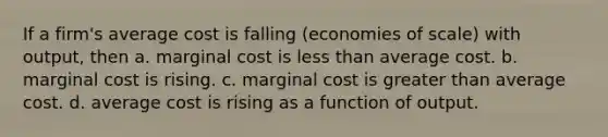 If a firm's average cost is falling (economies of scale) with output, then a. marginal cost is <a href='https://www.questionai.com/knowledge/k7BtlYpAMX-less-than' class='anchor-knowledge'>less than</a> average cost. b. marginal cost is rising. c. marginal cost is <a href='https://www.questionai.com/knowledge/ktgHnBD4o3-greater-than' class='anchor-knowledge'>greater than</a> average cost. d. average cost is rising as a function of output.