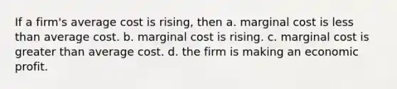 If a firm's average cost is rising, then a. marginal cost is less than average cost. b. marginal cost is rising. c. marginal cost is greater than average cost. d. the firm is making an economic profit.