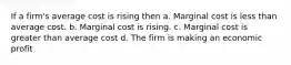 If a firm's average cost is rising then a. Marginal cost is less than average cost. b. Marginal cost is rising. c. Marginal cost is greater than average cost d. The firm is making an economic profit