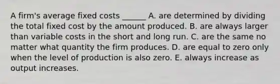 A firm's average fixed costs ______ A. are determined by dividing the total fixed cost by the amount produced. B. are always larger than variable costs in the short and long run. C. are the same no matter what quantity the firm produces. D. are equal to zero only when the level of production is also zero. E. always increase as output increases.