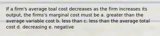 If a firm's average toal cost decreases as the firm increases its output, the firms's marginal cost must be a. <a href='https://www.questionai.com/knowledge/ktgHnBD4o3-greater-than' class='anchor-knowledge'>greater than</a> the average variable cost b. <a href='https://www.questionai.com/knowledge/k7BtlYpAMX-less-than' class='anchor-knowledge'>less than</a> c. less than the average total cost d. decreasing e. negative