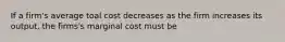 If a firm's average toal cost decreases as the firm increases its output, the firms's marginal cost must be