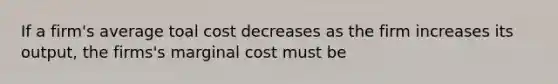 If a firm's average toal cost decreases as the firm increases its output, the firms's marginal cost must be