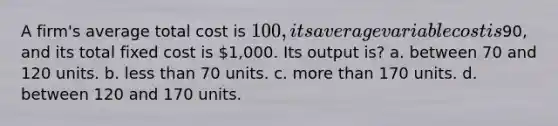 A firm's average total cost is 100, its average variable cost is90, and its total fixed cost is 1,000. Its output is? a. between 70 and 120 units. b. less than 70 units. c. more than 170 units. d. between 120 and 170 units.