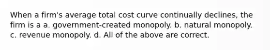 When a firm's average total cost curve continually declines, the firm is a a. government-created monopoly. b. natural monopoly. c. revenue monopoly. d. All of the above are correct.