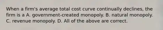 When a firm's average total cost curve continually declines, the firm is a A. government-created monopoly. B. natural monopoly. C. revenue monopoly. D. All of the above are correct.