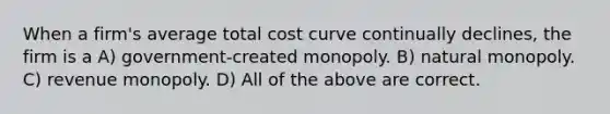 When a firm's average total cost curve continually declines, the firm is a A) government-created monopoly. B) natural monopoly. C) revenue monopoly. D) All of the above are correct.