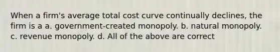 When a firm's average total cost curve continually declines, the firm is a a. government-created monopoly. b. natural monopoly. c. revenue monopoly. d. All of the above are correct