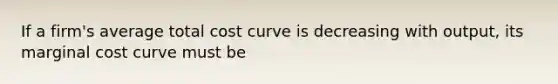 If a​ firm's average total cost curve is decreasing with output, its marginal cost curve must be