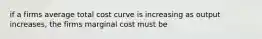 if a firms average total cost curve is increasing as output increases, the firms marginal cost must be