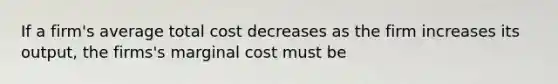 If a firm's average total cost decreases as the firm increases its output, the firms's marginal cost must be