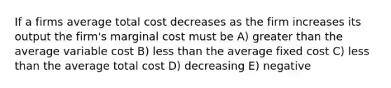 If a firms average total cost decreases as the firm increases its output the firm's marginal cost must be A) greater than the average variable cost B) less than the average fixed cost C) less than the average total cost D) decreasing E) negative