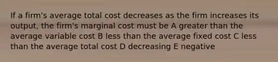 If a firm's average total cost decreases as the firm increases its output, the firm's marginal cost must be A greater than the average variable cost B less than the average fixed cost C less than the average total cost D decreasing E negative