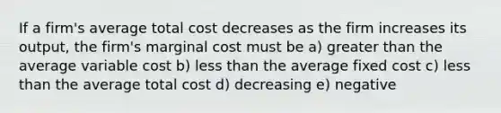 If a firm's average total cost decreases as the firm increases its output, the firm's marginal cost must be a) <a href='https://www.questionai.com/knowledge/ktgHnBD4o3-greater-than' class='anchor-knowledge'>greater than</a> the average variable cost b) <a href='https://www.questionai.com/knowledge/k7BtlYpAMX-less-than' class='anchor-knowledge'>less than</a> the average fixed cost c) less than the average total cost d) decreasing e) negative