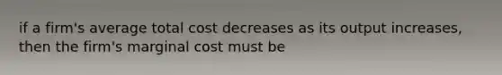 if a firm's average total cost decreases as its output increases, then the firm's marginal cost must be