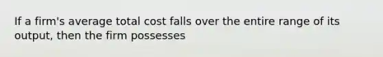 If a firm's average total cost falls over the entire range of its output, then the firm possesses