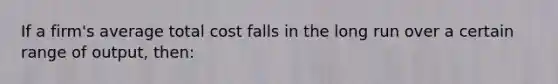 If a firm's average total cost falls in the long run over a certain range of output, then: