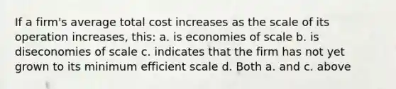 If a firm's average total cost increases as the scale of its operation increases, this: a. is economies of scale b. is diseconomies of scale c. indicates that the firm has not yet grown to its minimum efficient scale d. Both a. and c. above