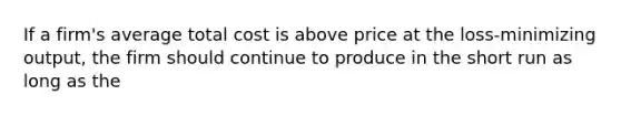 If a firm's average total cost is above price at the loss-minimizing output, the firm should continue to produce in the short run as long as the