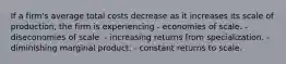 If a firm's average total costs decrease as it increases its scale of production, the firm is experiencing - economies of scale. - diseconomies of scale. - increasing returns from specialization. - diminishing marginal product. - constant returns to scale.