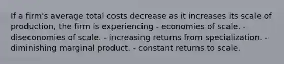 If a firm's average total costs decrease as it increases its scale of production, the firm is experiencing - economies of scale. - diseconomies of scale. - increasing returns from specialization. - diminishing marginal product. - constant returns to scale.