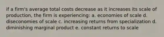 if a firm's average total costs decrease as it increases its scale of production, the firm is experiencing: a. economies of scale d. diseconomies of scale c. increasing returns from specialization d. diminishing marginal product e. constant returns to scale