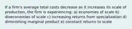 If a firm's average total costs decrease as it increases its scale of production, the firm is experiencing: a) economies of scale b) diseconomies of scale c) increasing returns from specialization d) diminishing marginal product e) constant returns to scale