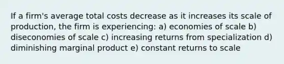 If a firm's average total costs decrease as it increases its scale of production, the firm is experiencing: a) economies of scale b) diseconomies of scale c) increasing returns from specialization d) diminishing marginal product e) constant returns to scale