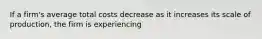 If a firm's average total costs decrease as it increases its scale of production, the firm is experiencing