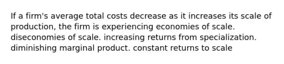 If a firm's average total costs decrease as it increases its scale of production, the firm is experiencing economies of scale. diseconomies of scale. increasing returns from specialization. diminishing marginal product. constant returns to scale