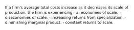 If a firm's average total costs increase as it decreases its scale of production, the firm is experiencing - a. economies of scale. - diseconomies of scale. - increasing returns from specialization. - diminishing marginal product. - constant returns to scale.