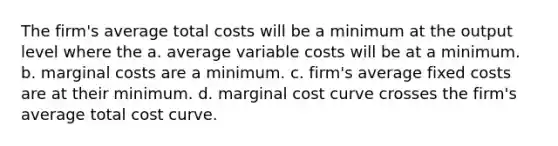 The firm's average total costs will be a minimum at the output level where the a. average variable costs will be at a minimum. b. marginal costs are a minimum. c. firm's average fixed costs are at their minimum. d. marginal cost curve crosses the firm's average total cost curve.