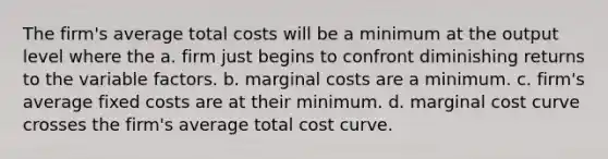 The firm's average total costs will be a minimum at the output level where the a. firm just begins to confront diminishing returns to the variable factors. b. marginal costs are a minimum. c. firm's average fixed costs are at their minimum. d. marginal cost curve crosses the firm's average total cost curve.