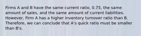 Firms A and B have the same current ratio, 0.75, the same amount of sales, and the same amount of current liabilities. However, Firm A has a higher inventory turnover ratio than B. Therefore, we can conclude that A's quick ratio must be smaller than B's.