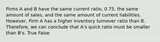 Firms A and B have the same current ratio, 0.75, the same amount of sales, and the same amount of current liabilities. However, Firm A has a higher inventory turnover ratio than B. Therefore, we can conclude that A's quick ratio must be smaller than B's. True False