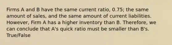 Firms A and B have the same current ratio, 0.75; the same amount of sales, and the same amount of current liabilities. However, Firm A has a higher inventory than B. Therefore, we can conclude that A's quick ratio must be smaller than B's. True/False