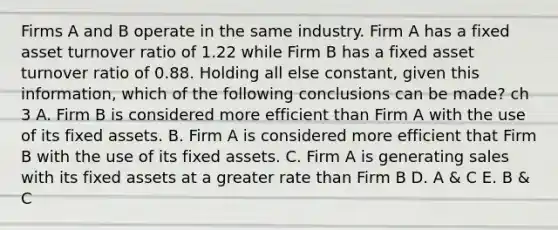 Firms A and B operate in the same industry. Firm A has a fixed asset turnover ratio of 1.22 while Firm B has a fixed asset turnover ratio of 0.88. Holding all else constant, given this information, which of the following conclusions can be made? ch 3 A. Firm B is considered more efficient than Firm A with the use of its fixed assets. B. Firm A is considered more efficient that Firm B with the use of its fixed assets. C. Firm A is generating sales with its fixed assets at a greater rate than Firm B D. A & C E. B & C