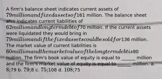 A firm's balance sheet indicates current assets of 79 million and fixed assets of161 million. The balance sheet also indicates current liabilities of 62 million and long term debt of70 million. If the current assets were liquidated they would bring in 79 million and if the fixed assets could be sold for136 million. The market value of current liabilities is 60 million and the market value of the long term debt is80 million. The firm's book value of equity is equal to ______ million and the firm's market value of equity is equal to ______ million. a. 8;79 b. 79;8 c. 75;108 d. 108;75