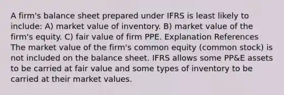 A firm's balance sheet prepared under IFRS is least likely to include: A) market value of inventory. B) market value of the firm's equity. C) fair value of firm PPE. Explanation References The market value of the firm's common equity (common stock) is not included on the balance sheet. IFRS allows some PP&E assets to be carried at fair value and some types of inventory to be carried at their market values.