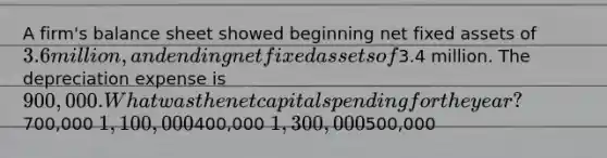 A firm's balance sheet showed beginning net fixed assets of 3.6 million, and ending net fixed assets of3.4 million. The depreciation expense is 900,000. What was the net capital spending for the year?700,000 1,100,000400,000 1,300,000500,000