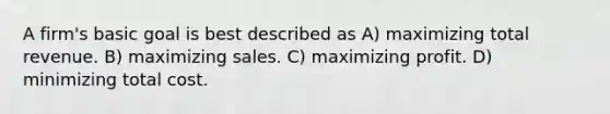 A firm's basic goal is best described as A) maximizing total revenue. B) maximizing sales. C) maximizing profit. D) minimizing total cost.