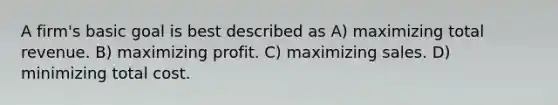 A firm's basic goal is best described as A) maximizing total revenue. B) maximizing profit. C) maximizing sales. D) minimizing total cost.