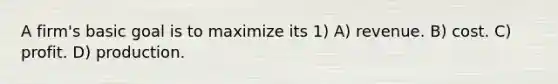 A firm's basic goal is to maximize its 1) A) revenue. B) cost. C) profit. D) production.