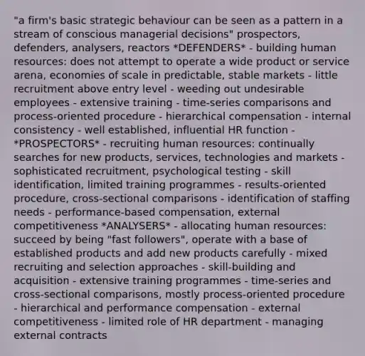 "a firm's basic strategic behaviour can be seen as a pattern in a stream of conscious managerial decisions" prospectors, defenders, analysers, reactors *DEFENDERS* - building human resources: does not attempt to operate a wide product or service arena, economies of scale in predictable, stable markets - little recruitment above entry level - weeding out undesirable employees - extensive training - time-series comparisons and process-oriented procedure - hierarchical compensation - internal consistency - well established, influential HR function - *PROSPECTORS* - recruiting human resources: continually searches for new products, services, technologies and markets - sophisticated recruitment, psychological testing - skill identification, limited training programmes - results-oriented procedure, cross-sectional comparisons - identification of staffing needs - performance-based compensation, external competitiveness *ANALYSERS* - allocating human resources: succeed by being "fast followers", operate with a base of established products and add new products carefully - mixed recruiting and selection approaches - skill-building and acquisition - extensive training programmes - time-series and cross-sectional comparisons, mostly process-oriented procedure - hierarchical and performance compensation - external competitiveness - limited role of HR department - managing external contracts