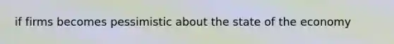 if firms becomes pessimistic about the state of the economy