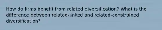 How do firms benefit from related diversification? What is the difference between related-linked and related-constrained diversification?