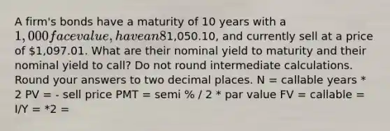 A firm's bonds have a maturity of 10 years with a 1,000 face value, have an 8% semiannual coupon, are callable in 5 years at1,050.10, and currently sell at a price of 1,097.01. What are their nominal yield to maturity and their nominal yield to call? Do not round intermediate calculations. Round your answers to two decimal places. N = callable years * 2 PV = - sell price PMT = semi % / 2 * par value FV = callable = I/Y = *2 =