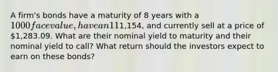 A firm's bonds have a maturity of 8 years with a 1000 face value, have an 11% semiannual coupon, are callable in 4 years at1,154, and currently sell at a price of 1,283.09. What are their nominal yield to maturity and their nominal yield to call? What return should the investors expect to earn on these bonds?